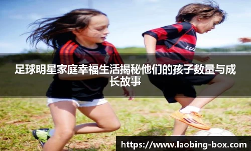 足球明星家庭幸福生活揭秘他们的孩子数量与成长故事